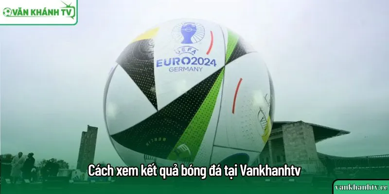 Cách xem kết quả bóng đá tại Vankhanhtv